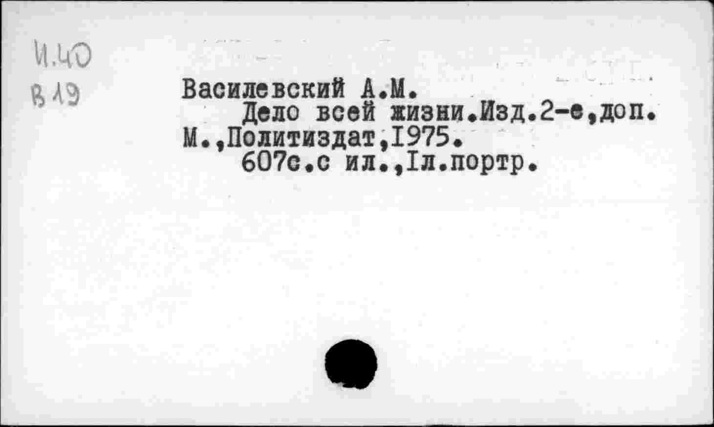 ﻿Василевский А.М.
Дело всей жизни.Изд.2-е,доп. М.»Политиздат,1975.
607с.с ил.,1л.портр.